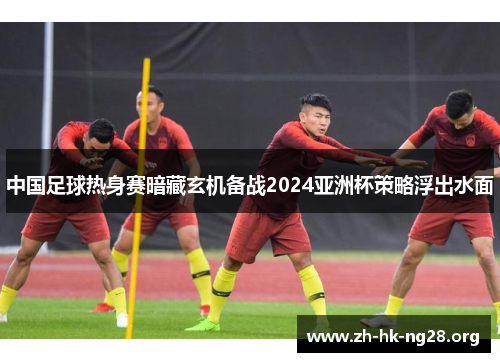 中国足球热身赛暗藏玄机备战2024亚洲杯策略浮出水面