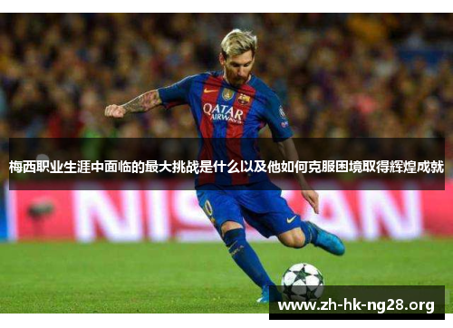 梅西职业生涯中面临的最大挑战是什么以及他如何克服困境取得辉煌成就