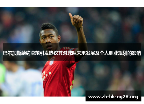 巴尔加斯续约决策引发热议其对球队未来发展及个人职业规划的影响