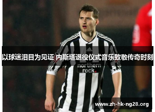 以球迷泪目为见证 内斯塔退役仪式音乐致敬传奇时刻