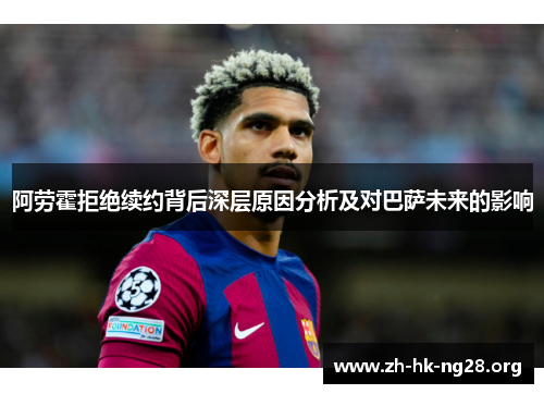 阿劳霍拒绝续约背后深层原因分析及对巴萨未来的影响
