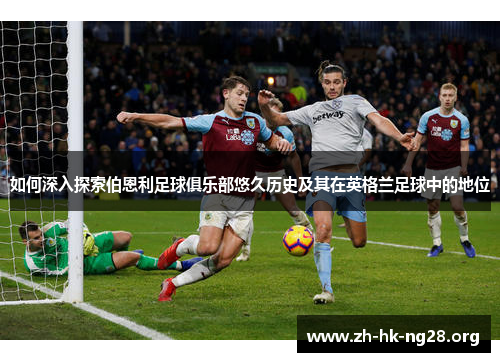 如何深入探索伯恩利足球俱乐部悠久历史及其在英格兰足球中的地位