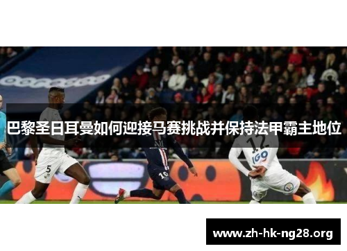 巴黎圣日耳曼如何迎接马赛挑战并保持法甲霸主地位