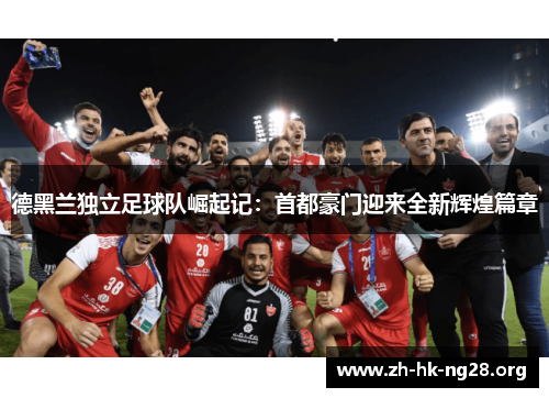 德黑兰独立足球队崛起记：首都豪门迎来全新辉煌篇章